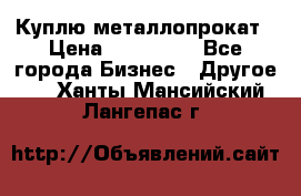 Куплю металлопрокат › Цена ­ 800 000 - Все города Бизнес » Другое   . Ханты-Мансийский,Лангепас г.